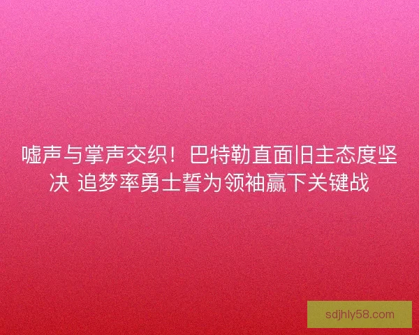 嘘声与掌声交织！巴特勒直面旧主态度坚决 追梦率勇士誓为领袖赢下关键战