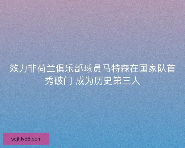 效力非荷兰俱乐部球员马特森在国家队首秀破门 成为历史第三人 效力非荷兰俱乐部球员马特森在国家队首秀破门 成为历史第三人