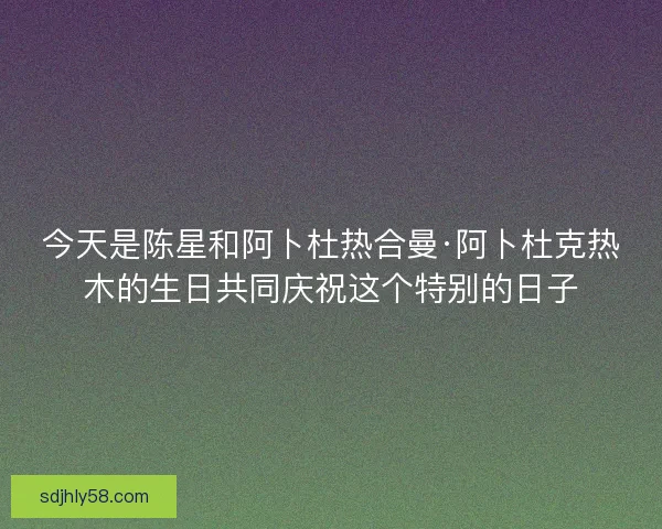 今天是陈星和阿卜杜热合曼·阿卜杜克热木的生日共同庆祝这个特别的日子