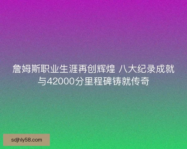 詹姆斯职业生涯再创辉煌 八大纪录成就与42000分里程碑铸就传奇