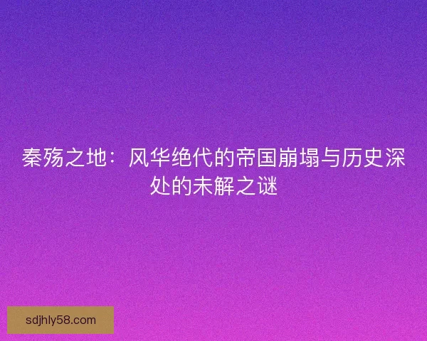 秦殇之地：风华绝代的帝国崩塌与历史深处的未解之谜