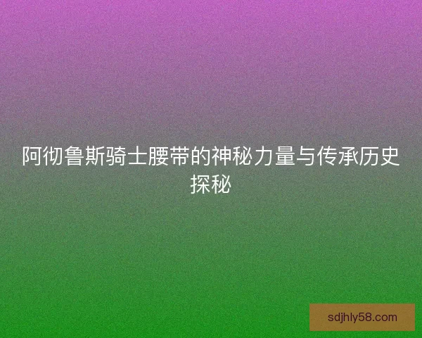阿彻鲁斯骑士腰带的神秘力量与传承历史探秘