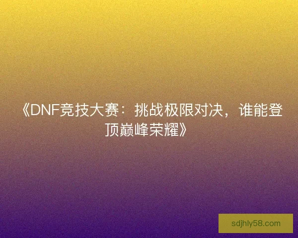 《DNF竞技大赛：挑战极限对决，谁能登顶巅峰荣耀》