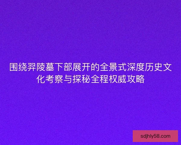 围绕羿陵墓下部展开的全景式深度历史文化考察与探秘全程权威攻略 围绕羿陵墓下部展开的全景式深度历史文化考察与探秘全程权威攻略