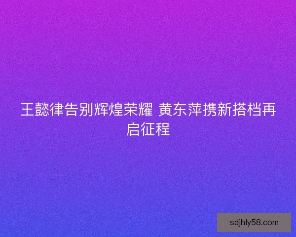 王懿律告别辉煌荣耀 黄东萍携新搭档再启征程 王懿律告别辉煌荣耀 黄东萍携新搭档再启征程