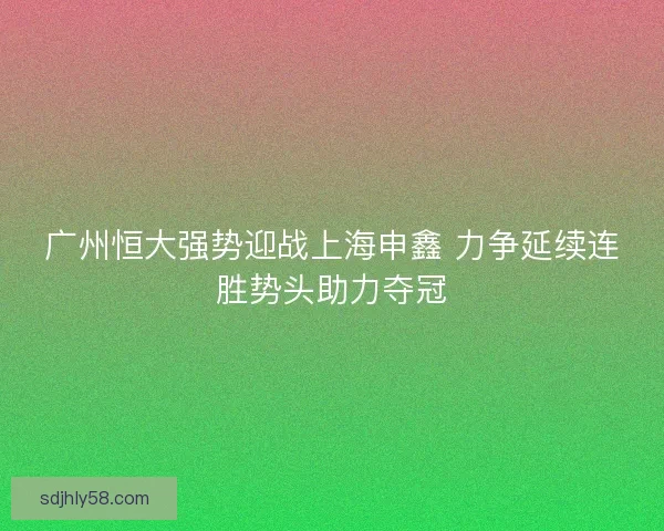 广州恒大强势迎战上海申鑫 力争延续连胜势头助力夺冠 广州恒大强势迎战上海申鑫 力争延续连胜势头助力夺冠