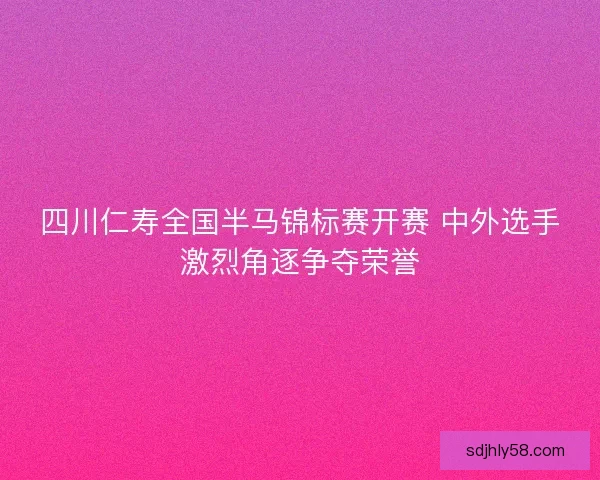 四川仁寿全国半马锦标赛开赛 中外选手激烈角逐争夺荣誉