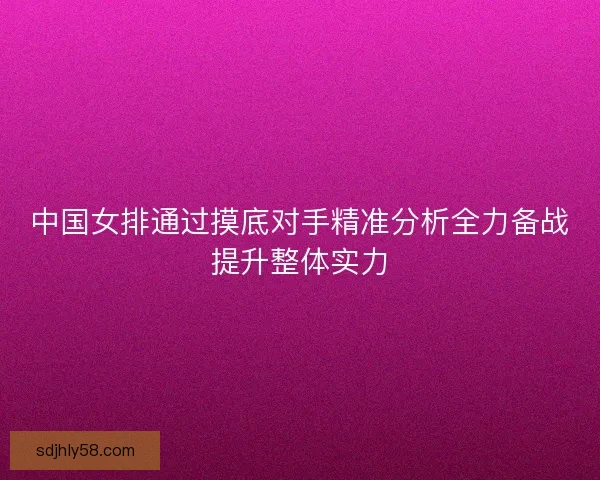 中国女排通过摸底对手精准分析全力备战提升整体实力