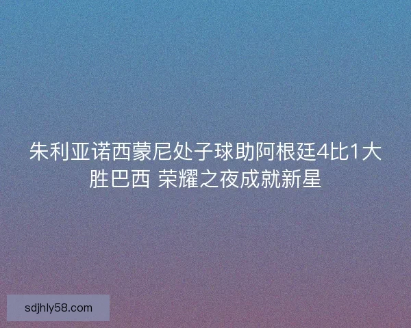 朱利亚诺西蒙尼处子球助阿根廷4比1大胜巴西 荣耀之夜成就新星