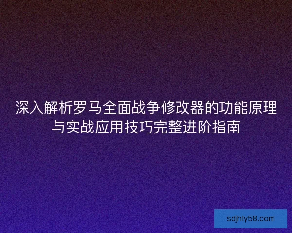 深入解析罗马全面战争修改器的功能原理与实战应用技巧完整进阶指南