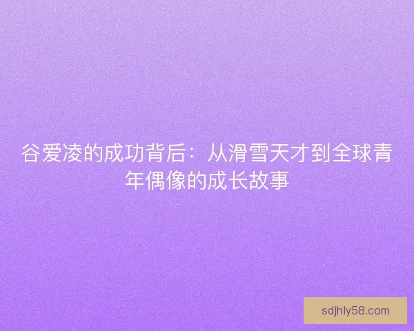 谷爱凌的成功背后：从滑雪天才到全球青年偶像的成长故事