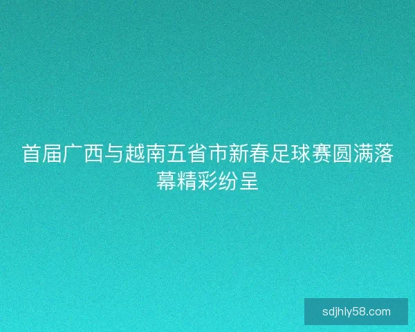 首届广西与越南五省市新春足球赛圆满落幕精彩纷呈