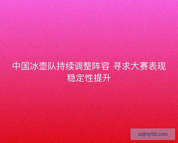 中国冰壶队持续调整阵容 寻求大赛表现稳定性提升