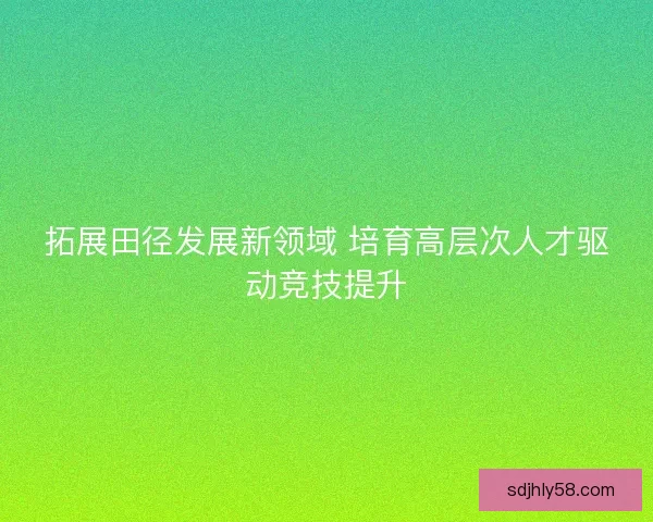 拓展田径发展新领域 培育高层次人才驱动竞技提升 拓展田径发展新领域 培育高层次人才驱动竞技提升