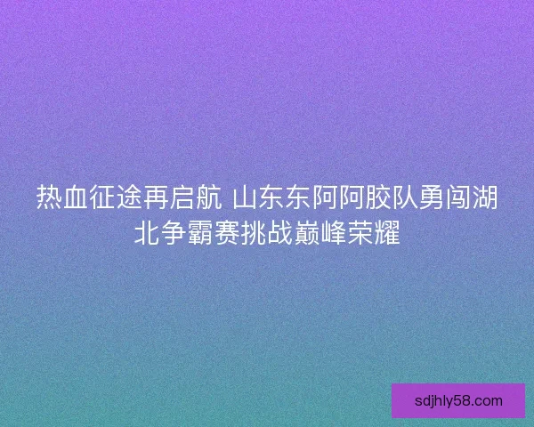 热血征途再启航 山东东阿阿胶队勇闯湖北争霸赛挑战巅峰荣耀 热血征途再启航 山东东阿阿胶队勇闯湖北争霸赛挑战巅峰荣耀