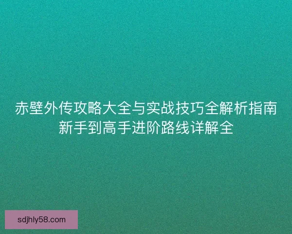 赤壁外传攻略大全与实战技巧全解析指南新手到高手进阶路线详解全 赤壁外传攻略大全与实战技巧全解析指南新手到高手进阶路线详解全