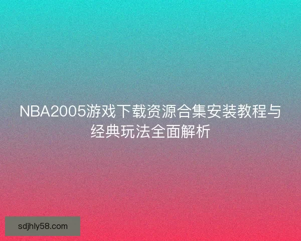 NBA2005游戏下载资源合集安装教程与经典玩法全面解析