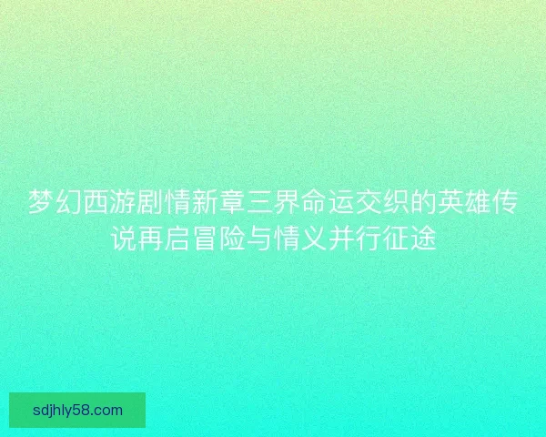 梦幻西游剧情新章三界命运交织的英雄传说再启冒险与情义并行征途