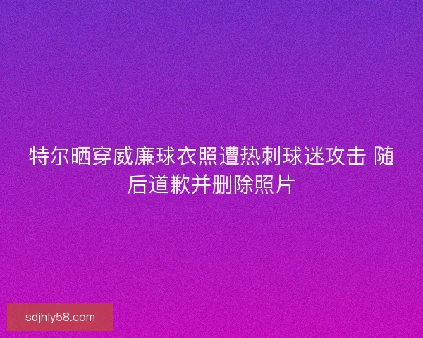 特尔晒穿威廉球衣照遭热刺球迷攻击 随后道歉并删除照片