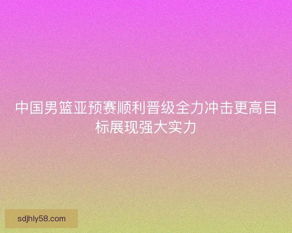 中国男篮亚预赛顺利晋级全力冲击更高目标展现强大实力 中国男篮亚预赛顺利晋级全力冲击更高目标展现强大实力