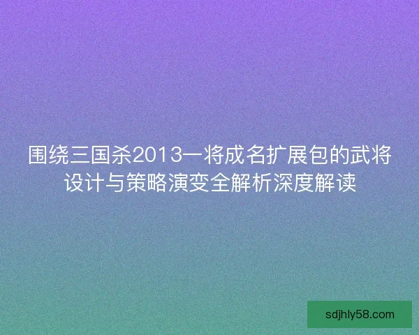 围绕三国杀2013一将成名扩展包的武将设计与策略演变全解析深度解读 围绕三国杀2013一将成名扩展包的武将设计与策略演变全解析深度解读