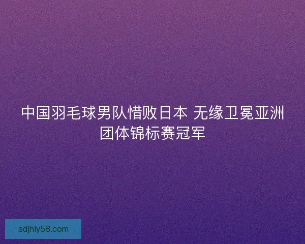 中国羽毛球男队惜败日本 无缘卫冕亚洲团体锦标赛冠军 中国羽毛球男队惜败日本 无缘卫冕亚洲团体锦标赛冠军