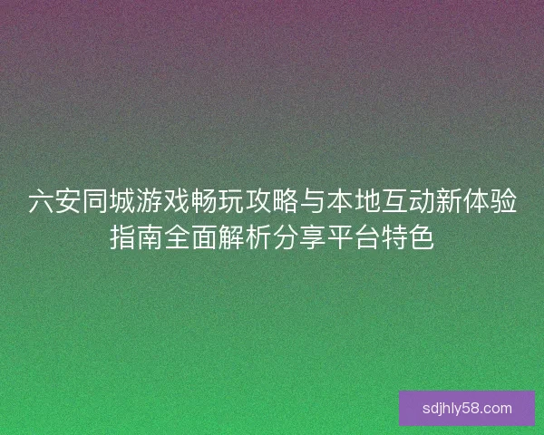 六安同城游戏畅玩攻略与本地互动新体验指南全面解析分享平台特色