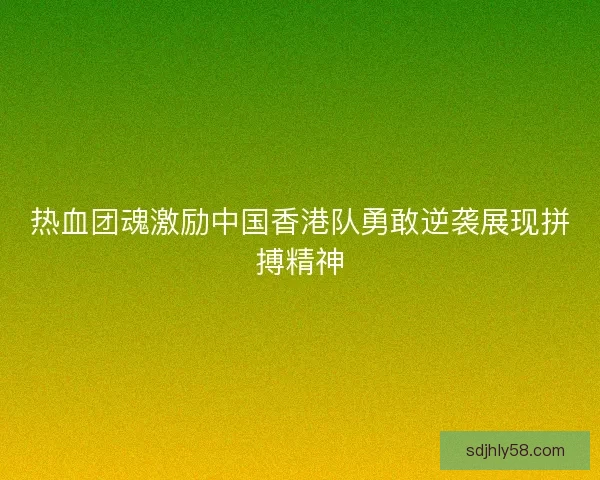 热血团魂激励中国香港队勇敢逆袭展现拼搏精神 热血团魂激励中国香港队勇敢逆袭展现拼搏精神