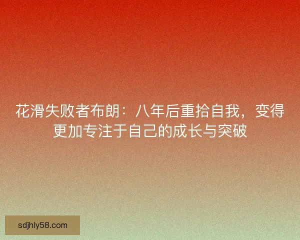 花滑失败者布朗：八年后重拾自我，变得更加专注于自己的成长与突破