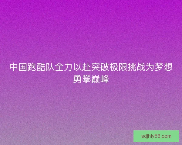 中国跑酷队全力以赴突破极限挑战为梦想勇攀巅峰 中国跑酷队全力以赴突破极限挑战为梦想勇攀巅峰