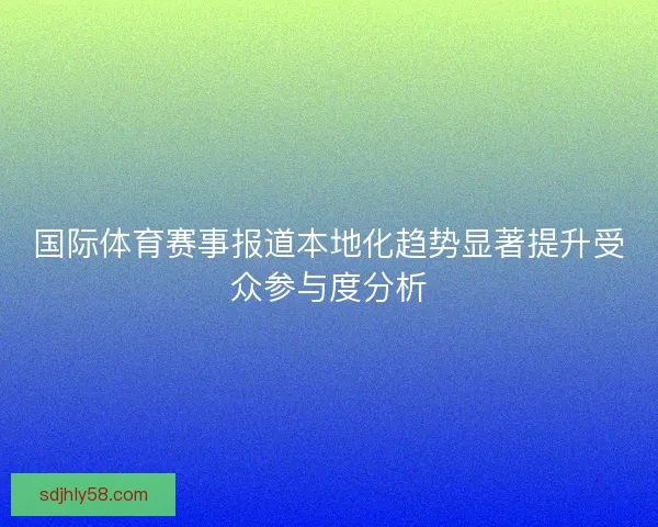 国际体育赛事报道本地化趋势显著提升受众参与度分析 国际体育赛事报道本地化趋势显著提升受众参与度分析