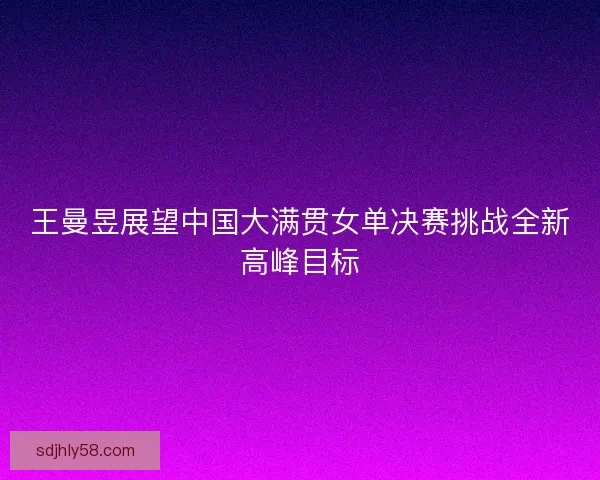 王曼昱展望中国大满贯女单决赛挑战全新高峰目标