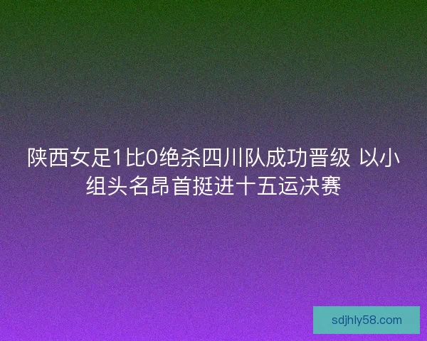 陕西女足1比0绝杀四川队成功晋级 以小组头名昂首挺进十五运决赛