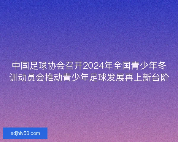 中国足球协会召开2024年全国青少年冬训动员会推动青少年足球发展再上新台阶