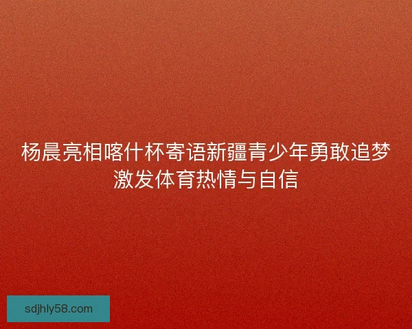 杨晨亮相喀什杯寄语新疆青少年勇敢追梦激发体育热情与自信