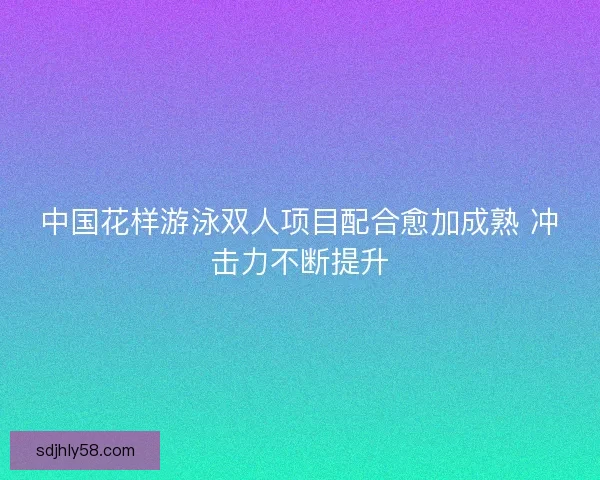 中国花样游泳双人项目配合愈加成熟 冲击力不断提升